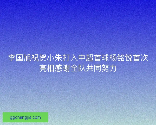 李国旭祝贺小朱打入中超首球杨铭锐首次亮相感谢全队共同努力