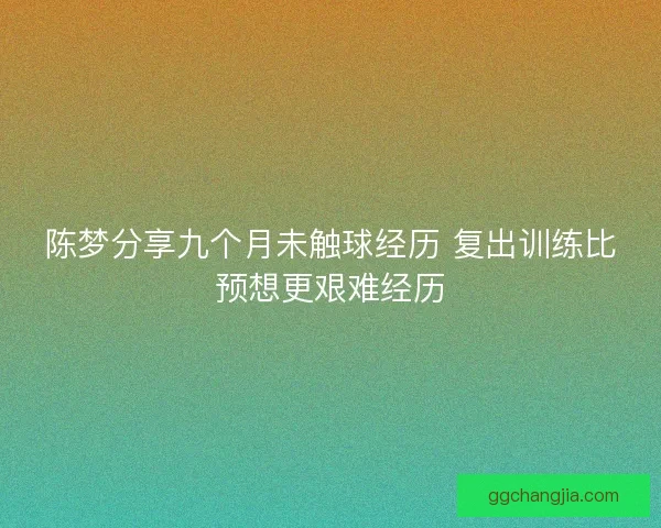 陈梦分享九个月未触球经历 复出训练比预想更艰难经历 陈梦分享九个月未触球经历 复出训练比预想更艰难经历