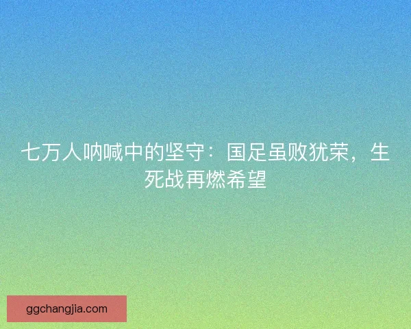 七万人呐喊中的坚守：国足虽败犹荣，生死战再燃希望