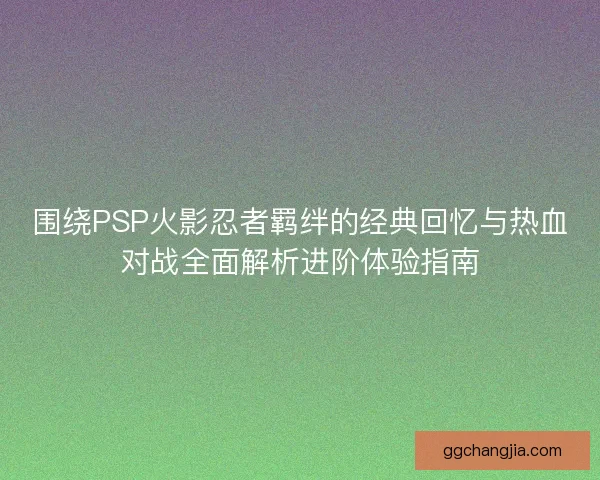 围绕PSP火影忍者羁绊的经典回忆与热血对战全面解析进阶体验指南