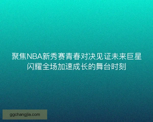聚焦NBA新秀赛青春对决见证未来巨星闪耀全场加速成长的舞台时刻