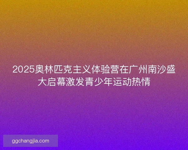 2025奥林匹克主义体验营在广州南沙盛大启幕激发青少年运动热情
