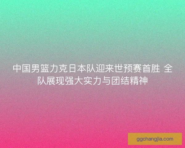中国男篮力克日本队迎来世预赛首胜 全队展现强大实力与团结精神 中国男篮力克日本队迎来世预赛首胜 全队展现强大实力与团结精神