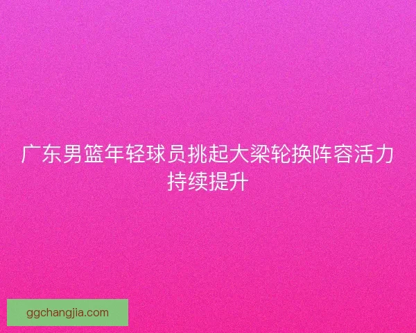 广东男篮年轻球员挑起大梁轮换阵容活力持续提升 广东男篮年轻球员挑起大梁轮换阵容活力持续提升