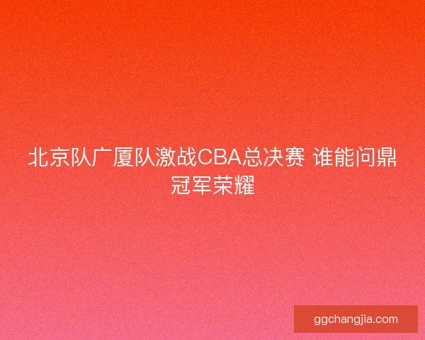 北京队广厦队激战CBA总决赛 谁能问鼎冠军荣耀