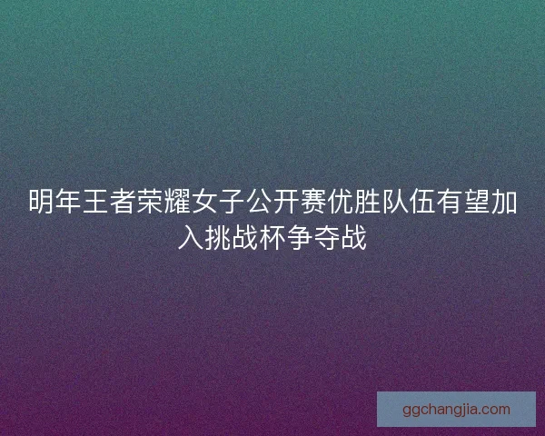 明年王者荣耀女子公开赛优胜队伍有望加入挑战杯争夺战