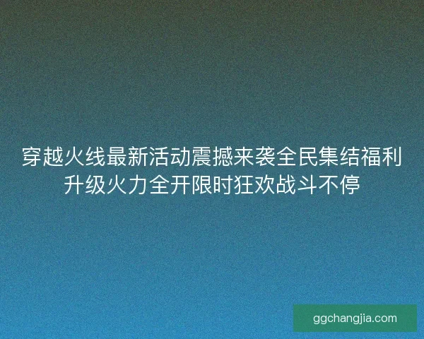 穿越火线最新活动震撼来袭全民集结福利升级火力全开限时狂欢战斗不停