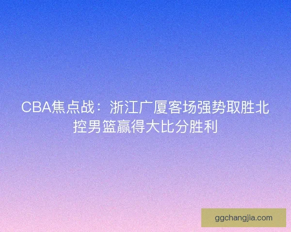 CBA焦点战：浙江广厦客场强势取胜北控男篮赢得大比分胜利
