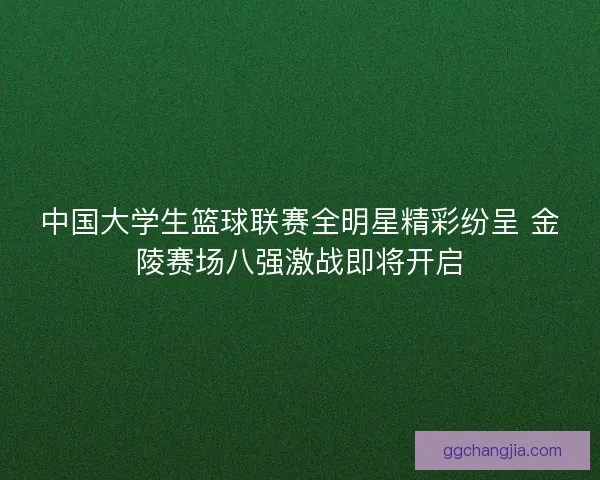 中国大学生篮球联赛全明星精彩纷呈 金陵赛场八强激战即将开启