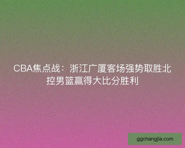 CBA焦点战：浙江广厦客场强势取胜北控男篮赢得大比分胜利