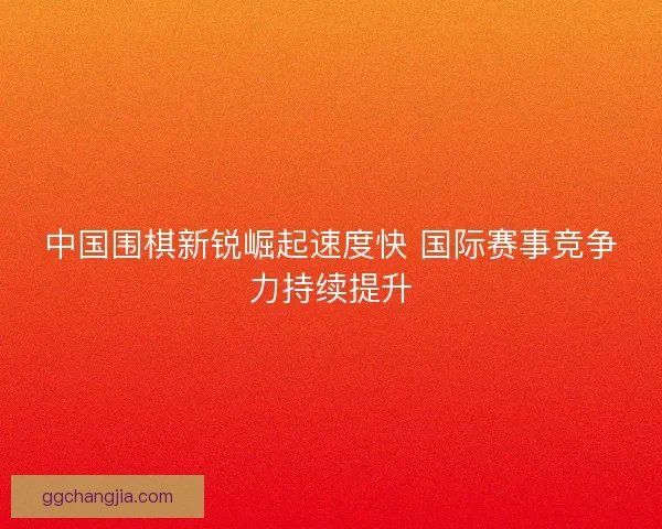 中国围棋新锐崛起速度快 国际赛事竞争力持续提升