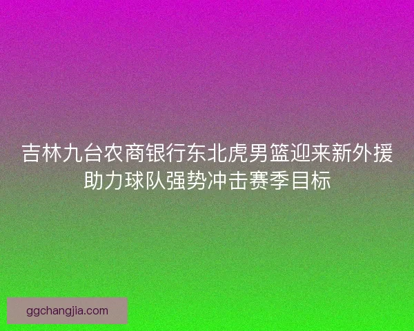 吉林九台农商银行东北虎男篮迎来新外援助力球队强势冲击赛季目标