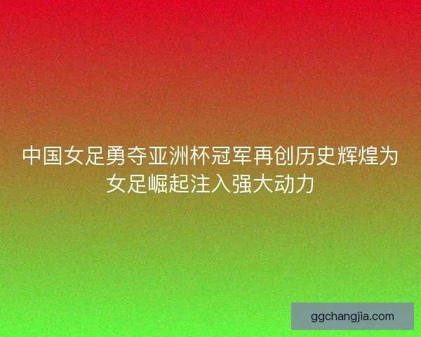 中国女足勇夺亚洲杯冠军再创历史辉煌为女足崛起注入强大动力 中国女足勇夺亚洲杯冠军再创历史辉煌为女足崛起注入强大动力