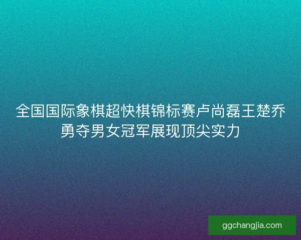 全国国际象棋超快棋锦标赛卢尚磊王楚乔勇夺男女冠军展现顶尖实力 全国国际象棋超快棋锦标赛卢尚磊王楚乔勇夺男女冠军展现顶尖实力