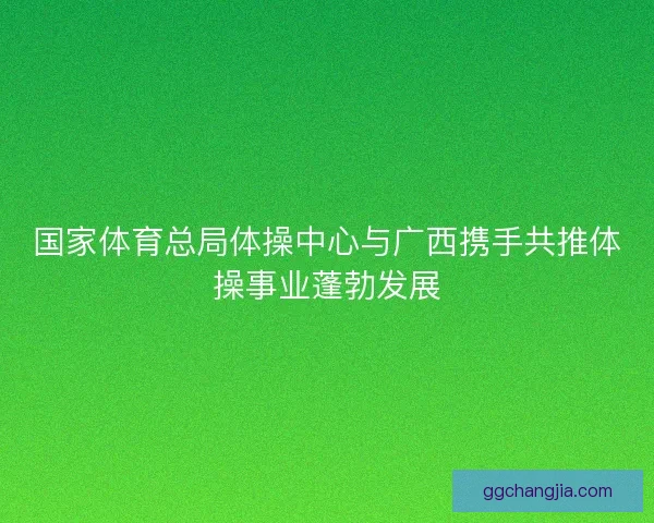 国家体育总局体操中心与广西携手共推体操事业蓬勃发展 国家体育总局体操中心与广西携手共推体操事业蓬勃发展